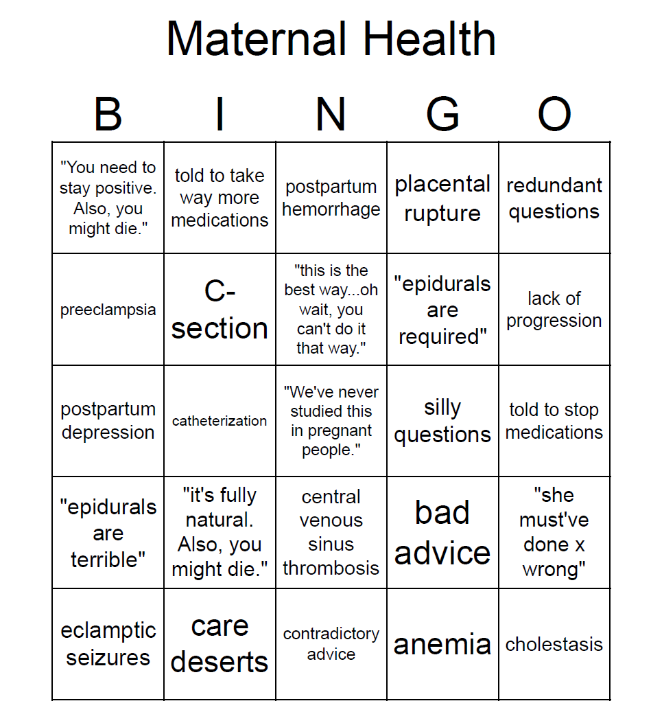 BINGO card with squares saying "You need to stay positive. Also, you might die." told to take way more medications postpartum hemorrhage placental rupture redundant questions preeclampsia C- section "this is the best way...oh wait, you can't do it that way." "epidurals are required" lack of progression postpartum depression catheterization "We've never studied this in pregnant people." silly questions told to stop medications "epidurals are terrible" "it's fully natural. Also, you might die." central venous sinus thrombosis bad advice "she must've done x wrong" eclamptic seizures care deserts contradictory advice anemia cholestasis